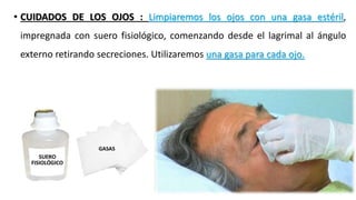 • CUIDADOS DE LOS OJOS : Limpiaremos los ojos con una gasa estéril,
impregnada con suero fisiológico, comenzando desde el lagrimal al ángulo
externo retirando secreciones. Utilizaremos una gasa para cada ojo.
 