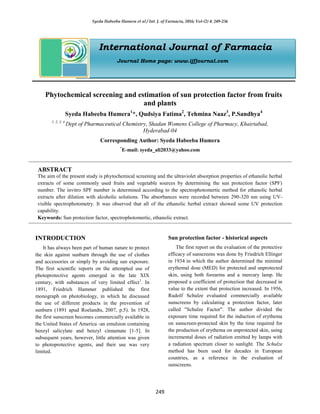 Syeda Habeeba Humera et al / Int. J. of Farmacia, 2016; Vol-(2) 4: 249-256
249
International Journal of Farmacia
Journal Home page: www.ijfjournal.com
Phytochemical screening and estimation of sun protection factor from fruits
and plants
Syeda Habeeba Humera1
*, Qudsiya Fatima2
, Tehmina Naaz3
, P.Sandhya4
1, 2, 3, 4
Dept of Pharmaceutical Chemistry, Shadan Womens College of Pharmacy, Khairtabad,
Hyderabad-04
Corresponding Author: Syeda Habeeba Humera
*
E-mail: syeda_ali2033@yahoo.com
ABSTRACT
The aim of the present study is phytochemical screening and the ultraviolet absorption properties of ethanolic herbal
extracts of some commonly used fruits and vegetable sources by determining the sun protection factor (SPF)
number. The invitro SPF number is determined according to the spectrophotomertic method for ethanolic herbal
extracts after dilution with alcoholic solutions. The absorbances were recorded between 290-320 nm using UV-
visible spectrophotometry. It was observed that all of the ethanolic herbal extract showed some UV protection
capability.
Keywords: Sun protection factor, spectrophotomertic, ethanolic extract.
INTRODUCTION
It has always been part of human nature to protect
the skin against sunburn through the use of clothes
and accessories or simply by avoiding sun exposure.
The first scientific reports on the attempted use of
photoprotective agents emerged in the late XIX
century, with substances of very limited effect1
. In
1891, Friedrich Hammer published the first
monograph on photobiology, in which he discussed
the use of different products in the prevention of
sunburn (1891 apud Roelandts, 2007, p.5). In 1928,
the first sunscreen becomes commercially available in
the United States of America -an emulsion containing
benzyl salicylate and benzyl cinnamate [1-5]. In
subsequent years, however, little attention was given
to photoprotective agents, and their use was very
limited.
Sun protection factor - historical aspects
The first report on the evaluation of the protective
efficacy of sunscreens was done by Friedrich Ellinger
in 1934 in which the author determined the minimal
erythemal dose (MED) for protected and unprotected
skin, using both forearms and a mercury lamp. He
proposed a coefficient of protection that decreased in
value to the extent that protection increased. In 1956,
Rudolf Schulze evaluated commercially available
sunscreens by calculating a protection factor, later
called "Schulze Factor". The author divided the
exposure time required for the induction of erythema
on sunscreen-protected skin by the time required for
the production of erythema on unprotected skin, using
incremental doses of radiation emitted by lamps with
a radiation spectrum closer to sunlight. The Schulze
method has been used for decades in European
countries, as a reference in the evaluation of
sunscreens.
 