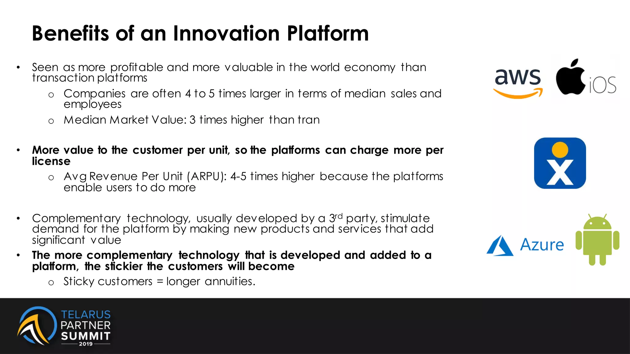 • Seen as more profitable and more valuable in the world economy than
transaction platforms
o Companies are often 4 to 5 times larger in terms of median sales and
employees
o Median Market Value: 3 times higher than tran
• More value to the customer per unit, so the platforms can charge more per
license
o Avg Revenue Per Unit (ARPU): 4-5 times higher because the platforms
enable users to do more
• Complementary technology, usually developed by a 3rd party, stimulate
demand for the platform by making new products and services that add
significant value
• The more complementary technology that is developed and added to a
platform, the stickier the customers will become
o Sticky customers = longer annuities.
Benefits of an Innovation Platform
 