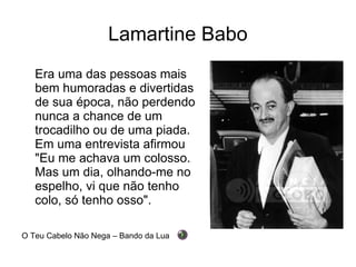 Lamartine Babo Era uma das pessoas mais bem humoradas e divertidas de sua época, não perdendo nunca a chance de um trocadilho ou de uma piada. Em uma entrevista afirmou "Eu me achava um colosso. Mas um dia, olhando-me no espelho, vi que não tenho colo, só tenho osso". O Teu Cabelo Não Nega – Bando da Lua 