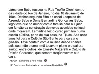 Lamartine Babo nasceu na Rua Teófilo Otoni, centro da cidade do Rio de Janeiro, no dia 10 de janeiro de 1904. Décimo segundo filho do casal Leopoldo de Azeredo Babo e Dona Bernardina Gonçalves Babo, logo teve que se mudar com a família para a Tijuca, em função da construção de novas avenidas no local onde moravam. Lamartine fez o curso primário numa escola pública, perto de sua casa, na Tijuca. Aos onze anos foi para o Colégio São Bento para cursar o ginásio. Teve contato com a música desde criança, pois sua mãe e uma irmã tocavam piano e o pai era amigo, entre outros, de Ernesto Nazareth e Catulo da Paixão Cearense, que sempre freqüentavam sua casa. AEIOU – Lamartine e Noel Rosa Só Dando uma Pedra Nela – Lamartine e Mario Reis 