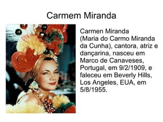 Carmem Miranda Carmen Miranda (Maria do Carmo Miranda da Cunha), cantora, atriz e dançarina, nasceu em Marco de Canaveses, Portugal, em 9/2/1909, e faleceu em Beverly Hills, Los Angeles, EUA, em 5/8/1955.  