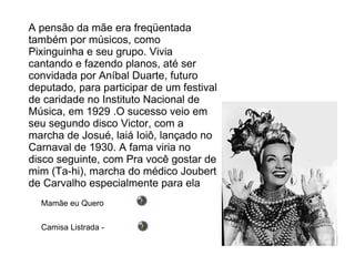 A pensão da mãe era freqüentada também por músicos, como Pixinguinha e seu grupo. Vivia cantando e fazendo planos, até ser convidada por Aníbal Duarte, futuro deputado, para participar de um festival de caridade no Instituto Nacional de Música, em 1929 .O sucesso veio em seu segundo disco Victor, com a marcha de Josué, laiá Ioiô, lançado no Carnaval de 1930. A fama viria no disco seguinte, com Pra você gostar de mim (Ta-hi), marcha do médico Joubert de Carvalho especialmente para ela Camisa Listrada -  Mamãe eu Quero 