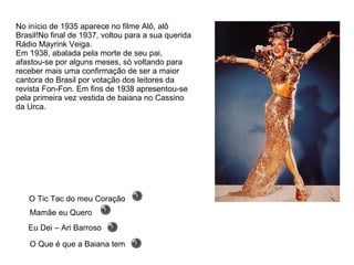 No início de 1935 aparece no filme Alô, alô Brasil!No final de 1937, voltou para a sua querida Rádio Mayrink Veiga. Em 1938, abalada pela morte de seu pai, afastou-se por alguns meses, só voltando para receber mais uma confirmação de ser a maior cantora do Brasil por votação dos leitores da revista Fon-Fon. Em fins de 1938 apresentou-se pela primeira vez vestida de baiana no Cassino da Urca. Eu Dei – Ari Barroso Mamãe eu Quero O Que é que a Baiana tem O Tic Tac do meu Coração 