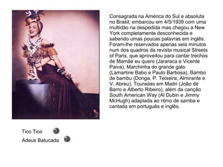 Consagrada na América do Sul e absoluta no Brasil, embarcou em 4/5/1939 com uma multidão na despedida mas chegou a New York completamente desconhecida e sabendo umas poucas palavras em inglês. Foram-lhe reservados apenas seis minutos num dos quadros da revista musical Streets of Paris, que aproveitou para cantar trechos de Mamãe eu quero (Jararaca e Vicente Paiva), Marchinha do grande galo (Lamartine Babo e Paulo Barbosa), Bambo de bambu (Donga, P. Teixeira, Almirante e V. Abreu), Touradas em Madri (João de Barro e Alberto Ribeiro), além da canção South American Way (Al Dubin e Jimmy McHugh) adaptada ao ritmo de samba e cantada em português e inglês. Tico Tico Adeus Batucada 