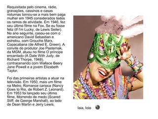 Requisitada pelo cinema, rádio, gravações, cassinos e casas noturnas tornou-se a mais bem paga mulher em 1945 considerados todos os ramos de atividade. Em 1946, fez seu último filme na Fox, Se eu fosse feliz (If I'm Lucky, de Lewis Seiler). No ano seguinte, casou-se com o americano David Sebastian e estrelou, com Groucho Marx, Copacabana (de Alfred E. Green). A convite do produtor Joe Pasternak, da MGM, atuou no filme O príncipe encantado (A Date With Judy, de Richard Thorpe, 1948), contracenando com Wallace Beery Jane Powell e a jovem Elizabeth Taylor. Foi das primeiras artistas a atuar na televisão. Em 1950, mais um filme na Metro, Romance carioca (Nancy Goes to Rio, de Robert Z. Leonard). Em 1953 foi lançado seu último filme, Morrendo de medo (Scared Stiff; de George Marshall), ao lado de Dean Martin e Jerry Lewis.  Iaia, Ioio 