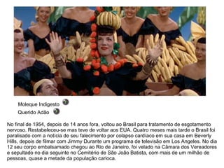 No final de 1954, depois de 14 anos fora, voltou ao Brasil para tratamento de esgotamento nervoso. Restabeleceu-se mas teve de voltar aos EUA. Quatro meses mais tarde o Brasil foi paralisado com a notícia de seu falecimento por colapso cardíaco em sua casa em Beverly Hills, depois de filmar com Jimmy Durante um programa de televisão em Los Angeles. No dia 12 seu corpo embalsamado chegou ao Rio de Janeiro, foi velado na Câmara dos Vereadores e sepultado no dia seguinte no Cemitério de São João Batista, com mais de um milhão de pessoas, quase a metade da população carioca. Moleque Indigesto Querido Adão 