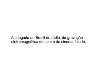 A chegada ao Brasil do rádio, da gravação eletromagnética do som e do cinema falado. 