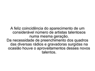 A feliz coincidência do aparecimento de um considerável número de artistas talentosos numa mesma geração. Da necessidade de preenchimento dos quadros das diversas rádios e gravadoras surgidas na ocasião houve o aproveitamentos desses novos talentos. 