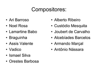 Compositores: Ari Barroso Noel Rosa Lamartine Babo Braguinha Assis Valente Vadico Ismael Silva Orestes Barbosa Alberto Ribeiro Custódio Mesquita Joubert de Carvalho Alcebíades Barcelos Armando Marçal Antônio Nássara 