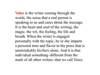 Voice is the writer coming through the
words, the sense that a real person is
speaking to us and cares about the message.
It is the heart and soul of the writing, the
magic, the wit, the feeling, the life and
breath. When the writer is engaged
personally with the topic, he or she imparts
a personal tone and flavor to the piece that is
unmistakably his/hers alone. And it is that
individual something–different from the
mark of all other writers–that we call Voice.
 
