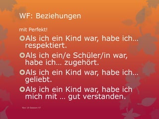 WF: Beziehungen
mit Perfekt!
Als ich ein Kind war, habe ich…
respektiert.
Als ich ein/e Schüler/in war,
habe ich… zugehört.
Als ich ein Kind war, habe ich…
geliebt.
Als ich ein Kind war, habe ich
mich mit … gut verstanden.
Nov 19 Session 47
 