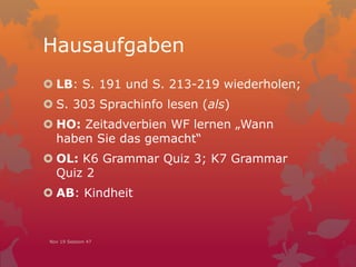 Hausaufgaben
 LB: S. 191 und S. 213-219 wiederholen;
 S. 303 Sprachinfo lesen (als)
 HO: Zeitadverbien WF lernen „Wann
haben Sie das gemacht“
 OL: K6 Grammar Quiz 3; K7 Grammar
Quiz 2
 AB: Kindheit
Nov 19 Session 47
 