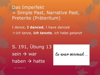 Das Imperfekt
= Simple Past, Narrative Past,
Preterite (Präteritum)
I dance, I danced, I have danced
ich tanze, ich tanzte, ich habe getanzt
S. 191, Übung 13
sein  war
haben  hatte
Nov 19 Session 47
 