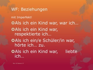 WF: Beziehungen
mit Imperfekt!
Als ich ein Kind war, war ich…
Als ich ein Kind war,
respektierte ich…
Als ich ein/e Schüler/in war,
hörte ich… zu.
Als ich ein Kind war, liebte
ich…
Nov 19 Session 47
 