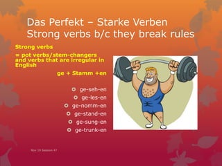 Das Perfekt – Starke Verben
Strong verbs b/c they break rules
Strong verbs
= pot verbs/stem-changers
and verbs that are irregular in
English
ge + Stamm +en
 ge-seh-en
 ge-les-en
 ge-nomm-en
 ge-stand-en
 ge-sung-en
 ge-trunk-en
Nov 19 Session 47
 