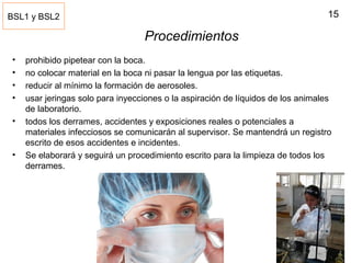 15
Procedimientos
• prohibido pipetear con la boca.
• no colocar material en la boca ni pasar la lengua por las etiquetas.
• reducir al mínimo la formación de aerosoles.
• usar jeringas solo para inyecciones o la aspiración de líquidos de los animales
de laboratorio.
• todos los derrames, accidentes y exposiciones reales o potenciales a
materiales infecciosos se comunicarán al supervisor. Se mantendrá un registro
escrito de esos accidentes e incidentes.
• Se elaborará y seguirá un procedimiento escrito para la limpieza de todos los
derrames.
BSL1 y BSL2
 
