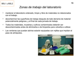16
Zonas de trabajo del laboratorio
• mantener el laboratorio ordenado, limpio y libre de materiales no relacionados
con el trabajo.
• decontaminar las superficies de trabajo después de todo derrame de material
potencialmente peligroso, y al final de cada jornada de trabajo.
• Todos los materiales, muestras y cultivos contaminados deberán ser
descontaminados antes de eliminarlos o de limpiarlos para volverlos a utilizar.
• Las ventanas que puedan abrirse estarán equipadas con rejillas que impidan el
paso de artrópodos.
BSL1 y BSL2
 