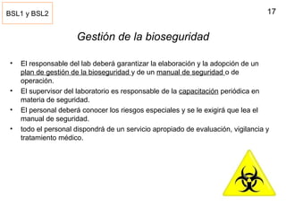 17
Gestión de la bioseguridad
• El responsable del lab deberá garantizar la elaboración y la adopción de un
plan de gestión de la bioseguridad y de un manual de seguridad o de
operación.
• El supervisor del laboratorio es responsable de la capacitación periódica en
materia de seguridad.
• El personal deberá conocer los riesgos especiales y se le exigirá que lea el
manual de seguridad.
• todo el personal dispondrá de un servicio apropiado de evaluación, vigilancia y
tratamiento médico.
BSL1 y BSL2
 