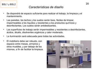 20
Características de diseño
• Se dispondrá de espacio suficiente para realizar el trabajo, la limpieza y el
mantenimiento.
• Las paredes, los techos y los suelos serán lisos, fáciles de limpiar,
impermeables a los líquidos y resistentes a los productos químicos y
desinfectantes. Los suelos serán antideslizantes.
• Las superficies de trabajo serán impermeables y resistentes a desinfectantes,
ácidos, álcalis, disolventes orgánicos y calor moderado.
• La iluminación será adecuada para todas las actividades.
BSL1 y BSL2
• El mobiliario debe ser robusto, con
espacio entre mesas, armarios y
otros muebles, y por debajo de los
mismos, a fin de facilitar la limpieza.
 