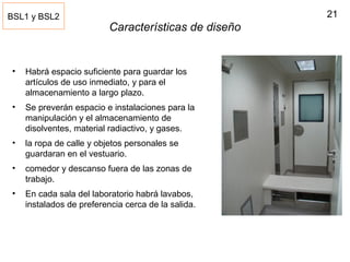 21
Características de diseño
• Habrá espacio suficiente para guardar los
artículos de uso inmediato, y para el
almacenamiento a largo plazo.
• Se preverán espacio e instalaciones para la
manipulación y el almacenamiento de
disolventes, material radiactivo, y gases.
• la ropa de calle y objetos personales se
guardaran en el vestuario.
• comedor y descanso fuera de las zonas de
trabajo.
• En cada sala del laboratorio habrá lavabos,
instalados de preferencia cerca de la salida.
BSL1 y BSL2
 
