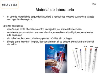 23
Material de laboratorio
• el uso de material de seguridad ayudará a reducir los riesgos cuando se trabaje
con agentes biológicos.
a tener en cuenta:
• diseño que evite el contacto entre trabajador y el material infeccioso.
• resistente y construido con materiales impermeables a los líquidos, resistentes
a la corrosión
• sin rebabas, bordes cortantes y partes móviles sin proteger.
• simple para manejar, limpiar, descontaminar; si se puede: se evitará el material
de vidrio.
BSL1 y BSL2
 