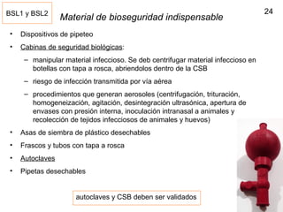 24
Material de bioseguridad indispensable
• Dispositivos de pipeteo
• Cabinas de seguridad biológicas:
– manipular material infeccioso. Se deb centrifugar material infeccioso en
botellas con tapa a rosca, abriendolos dentro de la CSB
– riesgo de infección transmitida por vía aérea
– procedimientos que generan aerosoles (centrifugación, trituración,
homogeneización, agitación, desintegración ultrasónica, apertura de
envases con presión interna, inoculación intranasal a animales y
recolección de tejidos infecciosos de animales y huevos)
• Asas de siembra de plástico desechables
• Frascos y tubos con tapa a rosca
• Autoclaves
• Pipetas desechables
BSL1 y BSL2
autoclaves y CSB deben ser validados
 