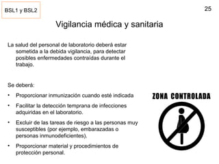 25
Vigilancia médica y sanitaria
La salud del personal de laboratorio deberá estar
sometida a la debida vigilancia, para detectar
posibles enfermedades contraídas durante el
trabajo.
Se deberá:
• Proporcionar inmunización cuando esté indicada
• Facilitar la detección temprana de infecciones
adquiridas en el laboratorio.
• Excluir de las tareas de riesgo a las personas muy
susceptibles (por ejemplo, embarazadas o
personas inmunodeficientes).
• Proporcionar material y procedimientos de
protección personal.
BSL1 y BSL2
 