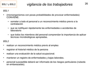26vigilancia de los trabajadores
BSL1
• (microorganismos con pocas probabilidades de provocar enfermedades)
CONVIENE:
– someter a todo el personal a un reconocimiento médico previo a la
contratación
– que se notifiquen rápidamente las enfermedades o accidentes de
laboratorio
– que todos los miembros del personal comprendan la importancia de aplicar
técnicas microbiológicas apropiadas.
BSL2
• realizar un reconocimiento médico previo al empleo
• registrar el historial médico de la persona
• realizar una evaluación de la salud ocupacional.
• mantener un registro de enfermedades y bajas laborales.
• personal susceptible deberá ser informado de los riesgos particulares (rubeola
en embarazadas).
BSL1 y BSL2
 
