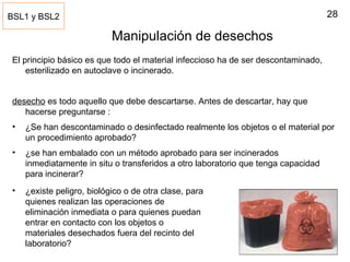 28
Manipulación de desechos
El principio básico es que todo el material infeccioso ha de ser descontaminado,
esterilizado en autoclave o incinerado.
desecho es todo aquello que debe descartarse. Antes de descartar, hay que
hacerse preguntarse :
• ¿Se han descontaminado o desinfectado realmente los objetos o el material por
un procedimiento aprobado?
• ¿se han embalado con un método aprobado para ser incinerados
inmediatamente in situ o transferidos a otro laboratorio que tenga capacidad
para incinerar?
BSL1 y BSL2
• ¿existe peligro, biológico o de otra clase, para
quienes realizan las operaciones de
eliminación inmediata o para quienes puedan
entrar en contacto con los objetos o
materiales desechados fuera del recinto del
laboratorio?
 