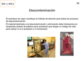 29
Descontaminación
El autoclave de vapor constituye el método de elección para todos los procesos
de descontaminación.
El material destinado a la descontaminación y eliminación debe introducirse en
recipientes (bolsas de plástico para autoclave) que tengan un código de color
para indicar si va a autoclave o a incineración.
BSL1 y BSL2
 