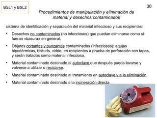 30
Procedimientos de manipulación y eliminación de
material y desechos contaminados
sistema de identificación y separación del material infeccioso y sus recipientes:
• Desechos no contaminados (no infecciosos) que puedan eliminarse como si
fueran «basura» en general.
• Objetos cortantes y punzantes contaminados (infecciosos): agujas
hipodérmicas, bisturís, vidrio; en recipientes a prueba de perforación con tapas,
y serán tratados como material infeccioso.
• Material contaminado destinado al autoclave que después pueda lavarse y
volverse a utilizar o reciclarse.
• Material contaminado destinado al tratamiento en autoclave y a la eliminación.
• Material contaminado destinado a la incineración directa.
BSL1 y BSL2
 