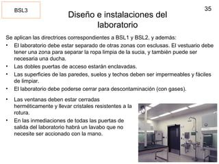 35
Diseño e instalaciones del
laboratorio
Se aplican las directrices correspondientes a BSL1 y BSL2, y además:
• El laboratorio debe estar separado de otras zonas con esclusas. El vestuario debe
tener una zona para separar la ropa limpia de la sucia, y también puede ser
necesaria una ducha.
• Las dobles puertas de acceso estarán enclavadas.
• Las superficies de las paredes, suelos y techos deben ser impermeables y fáciles
de limpiar.
• El laboratorio debe poderse cerrar para descontaminación (con gases).
BSL3
• Las ventanas deben estar cerradas
herméticamente y llevar cristales resistentes a la
rotura.
• En las inmediaciones de todas las puertas de
salida del laboratorio habrá un lavabo que no
necesite ser accionado con la mano.
 