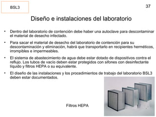 37
Diseño e instalaciones del laboratorio
• Dentro del laboratorio de contención debe haber una autoclave para descontaminar
el material de desecho infectado.
• Para sacar el material de desecho del laboratorio de contención para su
descontaminación y eliminación, habrá que transportarlo en recipientes herméticos,
irrompibles e impermeables.
• El sistema de abastecimiento de agua debe estar dotado de dispositivos contra el
reflujo. Los tubos de vacío deben estar protegidos con sifones con desinfectante
líquido y filtros HEPA o su equivalente.
• El diseño de las instalaciones y los procedimientos de trabajo del laboratorio BSL3
deben estar documentados.
BSL3
Filtros HEPA
 