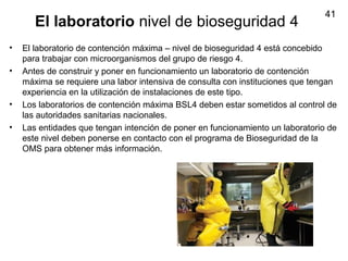 41
El laboratorio nivel de bioseguridad 4
• El laboratorio de contención máxima – nivel de bioseguridad 4 está concebido
para trabajar con microorganismos del grupo de riesgo 4.
• Antes de construir y poner en funcionamiento un laboratorio de contención
máxima se requiere una labor intensiva de consulta con instituciones que tengan
experiencia en la utilización de instalaciones de este tipo.
• Los laboratorios de contención máxima BSL4 deben estar sometidos al control de
las autoridades sanitarias nacionales.
• Las entidades que tengan intención de poner en funcionamiento un laboratorio de
este nivel deben ponerse en contacto con el programa de Bioseguridad de la
OMS para obtener más información.
 