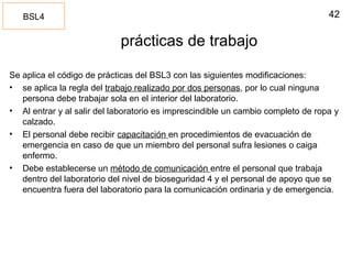 42
prácticas de trabajo
Se aplica el código de prácticas del BSL3 con las siguientes modificaciones:
• se aplica la regla del trabajo realizado por dos personas, por lo cual ninguna
persona debe trabajar sola en el interior del laboratorio.
• Al entrar y al salir del laboratorio es imprescindible un cambio completo de ropa y
calzado.
• El personal debe recibir capacitación en procedimientos de evacuación de
emergencia en caso de que un miembro del personal sufra lesiones o caiga
enfermo.
• Debe establecerse un método de comunicación entre el personal que trabaja
dentro del laboratorio del nivel de bioseguridad 4 y el personal de apoyo que se
encuentra fuera del laboratorio para la comunicación ordinaria y de emergencia.
BSL4
 