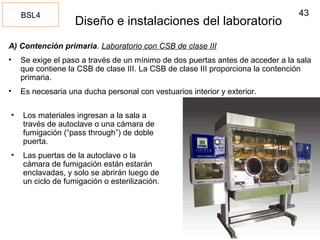 43
Diseño e instalaciones del laboratorio
A) Contención primaria. Laboratorio con CSB de clase III
• Se exige el paso a través de un mínimo de dos puertas antes de acceder a la sala
que contiene la CSB de clase III. La CSB de clase III proporciona la contención
primaria.
• Es necesaria una ducha personal con vestuarios interior y exterior.
BSL4
• Los materiales ingresan a la sala a
través de autoclave o una cámara de
fumigación (“pass through”) de doble
puerta.
• Las puertas de la autoclave o la
cámara de fumigación están estarán
enclavadas, y solo se abrirán luego de
un ciclo de fumigación o esterilización.
 