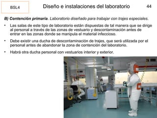 44Diseño e instalaciones del laboratorio
B) Contención primaria. Laboratorio diseñado para trabajar con trajes especiales.
• Las salas de este tipo de laboratorio están dispuestas de tal manera que se dirige
al personal a través de las zonas de vestuario y descontaminación antes de
entrar en las zonas donde se manipula el material infeccioso.
• Debe existir una ducha de descontaminación de trajes, que será utilizada por el
personal antes de abandonar la zona de contención del laboratorio.
• Habrá otra ducha personal con vestuarios interior y exterior.
BSL4
 