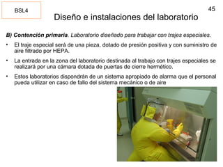 45
Diseño e instalaciones del laboratorio
B) Contención primaria. Laboratorio diseñado para trabajar con trajes especiales.
• El traje especial será de una pieza, dotado de presión positiva y con suministro de
aire filtrado por HEPA.
• La entrada en la zona del laboratorio destinada al trabajo con trajes especiales se
realizará por una cámara dotada de puertas de cierre hermético.
• Estos laboratorios dispondrán de un sistema apropiado de alarma que el personal
pueda utilizar en caso de fallo del sistema mecánico o de aire
BSL4
 