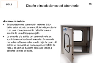 46
Diseño e instalaciones del laboratorio
Acceso controlado.
• El laboratorio de contención máxima BSL4
debe estar situado en un edificio independiente
o en una zona claramente delimitada en el
interior de un edificio protegido.
• La entrada y la salida del personal y de los
suministros se harán a través de cámaras de
cierre hermético o sistemas de caja de paso. Al
entrar, el personal se mudará por completo de
ropa y al salir se duchará antes de volver a
ponerse la ropa de calle.
BSL4
 