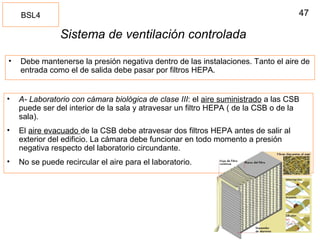 47
Sistema de ventilación controlada
• Debe mantenerse la presión negativa dentro de las instalaciones. Tanto el aire de
entrada como el de salida debe pasar por filtros HEPA.
BSL4
• A- Laboratorio con cámara biológica de clase III: el aire suministrado a las CSB
puede ser del interior de la sala y atravesar un filtro HEPA ( de la CSB o de la
sala).
• El aire evacuado de la CSB debe atravesar dos filtros HEPA antes de salir al
exterior del edificio. La cámara debe funcionar en todo momento a presión
negativa respecto del laboratorio circundante.
• No se puede recircular el aire para el laboratorio.
 