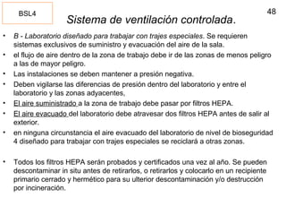48
Sistema de ventilación controlada.
• B - Laboratorio diseñado para trabajar con trajes especiales. Se requieren
sistemas exclusivos de suministro y evacuación del aire de la sala.
• el flujo de aire dentro de la zona de trabajo debe ir de las zonas de menos peligro
a las de mayor peligro.
• Las instalaciones se deben mantener a presión negativa.
• Deben vigilarse las diferencias de presión dentro del laboratorio y entre el
laboratorio y las zonas adyacentes,
• El aire suministrado a la zona de trabajo debe pasar por filtros HEPA.
• El aire evacuado del laboratorio debe atravesar dos filtros HEPA antes de salir al
exterior.
• en ninguna circunstancia el aire evacuado del laboratorio de nivel de bioseguridad
4 diseñado para trabajar con trajes especiales se reciclará a otras zonas.
• Todos los filtros HEPA serán probados y certificados una vez al año. Se pueden
descontaminar in situ antes de retirarlos, o retirarlos y colocarlo en un recipiente
primario cerrado y hermético para su ulterior descontaminación y/o destrucción
por incineración.
BSL4
 