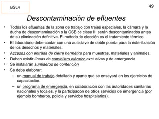 49
Descontaminación de efluentes
• Todos los efluentes de la zona de trabajo con trajes especiales, la cámara y la
ducha de descontaminación o la CSB de clase III serán descontaminados antes
de su eliminación definitiva. El método de elección es el tratamiento térmico.
• El laboratorio debe contar con una autoclave de doble puerta para la esterilización
de los desechos y materiales.
• Accesos con entrada de cierre hermético para muestras, materiales y animales.
• Deben existir líneas de suministro eléctrico exclusivas y de emergencia.
• Se instalarán sumideros de contención.
• Se debe elaborar:
– un manual de trabajo detallado y aparte que se ensayará en los ejercicios de
capacitación.
– un programa de emergencia, en colaboración con las autoridades sanitarias
nacionales y locales, y la participación de otros servicios de emergencia (por
ejemplo bomberos, policía y servicios hospitalarios).
BSL4
 