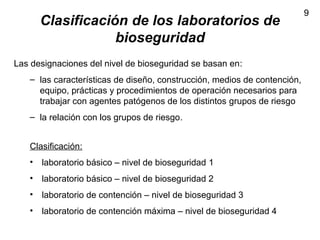 9
Clasificación de los laboratorios de
bioseguridad
Las designaciones del nivel de bioseguridad se basan en:
– las características de diseño, construcción, medios de contención,
equipo, prácticas y procedimientos de operación necesarios para
trabajar con agentes patógenos de los distintos grupos de riesgo
– la relación con los grupos de riesgo.
Clasificación:
• laboratorio básico – nivel de bioseguridad 1
• laboratorio básico – nivel de bioseguridad 2
• laboratorio de contención – nivel de bioseguridad 3
• laboratorio de contención máxima – nivel de bioseguridad 4
 