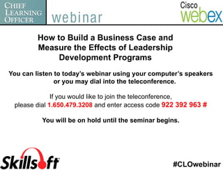 How to Build a Business Case and
         Measure the Effects of Leadership
              Development Programs
You can listen to today’s webinar using your computer’s speakers
               or you may dial into the teleconference.

              If you would like to join the teleconference,
 please dial 1.650.479.3208 and enter access code 922 392 963 #

          You will be on hold until the seminar begins.




                                                    #CLOwebinar
 