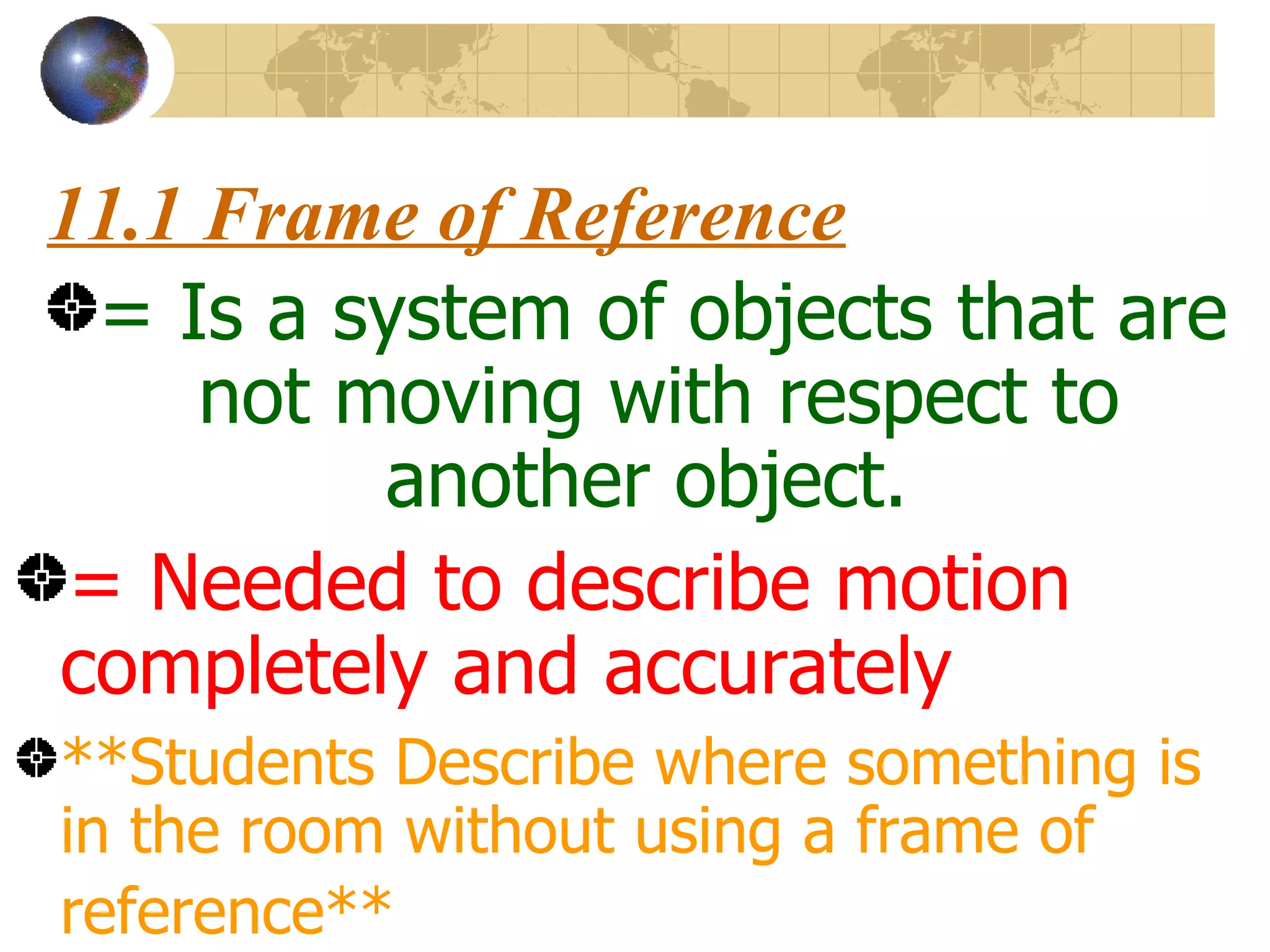 11.1 Frame of Reference = Is a system of objects that are not moving with respect to another object. = Needed to describe motion completely and accurately **Students Describe where something is in the room without using a frame of reference**