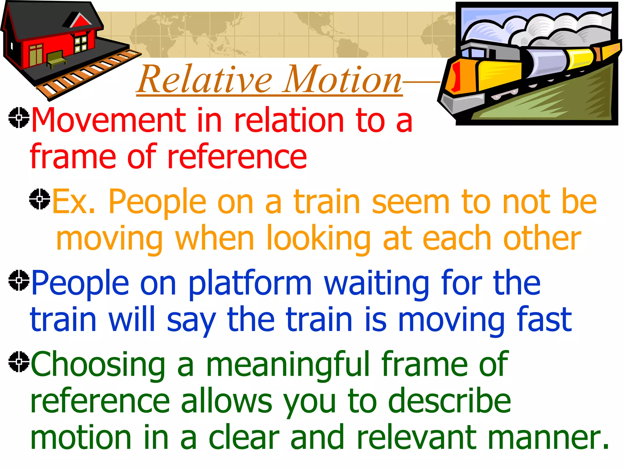 Relative Motion — Movement in relation to a frame of reference Ex. People on a train seem to not be moving when looking at each other People on platform waiting for the train will say the train is moving fast Choosing a meaningful frame of reference allows you to describe motion in a clear and relevant manner.