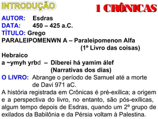 AUTOR: Esdras
DATA: 450 – 425 a.C.
TÍTULO: Grego
PARALEIPOMENWN A – Paraleipomenon Alfa
(1º Livro das coisas)
Hebraico
a ~ymyh yrbd – Diberei há yamim álef
(Narrativas dos dias)
O LIVRO: Trata de Samuel até a morte de Davi.
A história registrada em Crônicas é pré-exílica, a origem
e a perspectiva do livro, no entanto, são pós-exílicas.
Algum tempo depois de Esdras, quando um 2º grupo de
exilados da Babilônia e da Pérsia voltam à Palestina.
1 CRÔNICAS1 CRÔNICAS
 