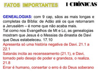 GENEALOGIAS - é nome que não acaba mais.
Sãos as mais longas e completas da Bíblia (9 cap): de
Adão até os que retornaram a Jerusalém, para mostrar
que fazem parte do plano de Deus.
Tal como nos Evangelhos de Mt e Lc, as genealogias
mostram que Jesus é o Messias da dinastia de Davi que
Deus estabeleceu. 17.10
Apresenta só uma história negativa de Davi. 21.1 a 22.1
Satanás incita ao recenseamento (21.1), e Davi, tomado
pelo desejo de poder e grandeza, o realiza. 21.8.
Errar é humano, consertar o erro é do Deus soberano
 