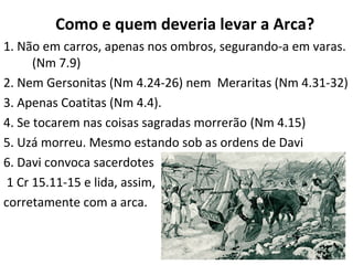 15
COMO E QUEM DEVERIA LEVAR A ARCA?
1. Não em carros, mas nos ombros com varas. (Nm 7.9)
2. Nem Gersonitas (Nm 4.24-26) nem Meraritas (Nm 4.31-32)
3. Apenas Coatitas (Nm 4.4).
4. Se tocarem nas coisas sagradas morrerão (Nm 4.15)
5. Uzá morreu. Mesmo estando sob as ordens de Davi
6. Davi convoca sacerdotes
1 Cr 15.11-15 e lida, assim,
corretamente com a arca.
 